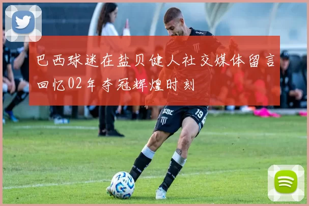 巴西球迷在盐贝健人社交媒体留言回忆02年夺冠辉煌时刻