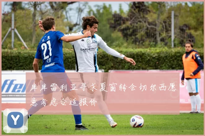 库库雷利亚寻求夏窗转会切尔西愿意考虑合适报价